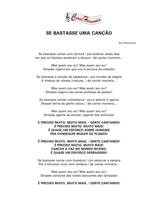 SE BASTASSE UMA CANÇÃO
                                                          Eros Ramazzotti



  Se bastasse cantar com ternura / pra acalmar esses dias
em que os homens perderam a doçura / de cantar morreria...

          Mas quem sou eu? Mas quem sou eu?
     Simples cigarra em que voz é escrava da melodia!

Se bastasse a canção da esperança / pra inundar de alegria
   A tristeza de nossas crianças, / de cantar morreria...

         Mas quem sou eu? Mas quem sou eu?
      Simples cigarra nas cenas profanas da poesia?

  Se bastasse cantar compassiva / pra a aplacar a agonia
   Dessas terras de gente cativa, / de cantar morreria...

          Mas quem sou eu? Mas quem sou eu?
     Simples agente da estrela, regente das sinfonias!

 É PRECISO MUITO, MUITO MAIS, / GENTE CANTANDO!
           É PRECISO MUITO, MUITO MAIS!
       É QUASE UM ESFORÇO SOBRE HUMANO
        PRA CONSEGUIR MUDAR OS PLANOS!

 É PRECISO MUITO, MUITO MAIS, / GENTE CANTANDO!
           É PRECISO MUITO, MUITO MAIS!
         CANTAR A PAZ NO MUNDO INTEIRO,
         É QUASE UM ESFORÇO DERRADEIRO!

 Se bastasse cantar com brandura / pra estancar a sangria
 Pra o Universo viver com candura / de cantar morreria...

          Mas quem sou eu? Mas quem sou eu?
   Simples cantante das noites dançantes das fantasias!

 É PRECISO MUITO, MUITO MAIS, / GENTE CANTANDO!
 