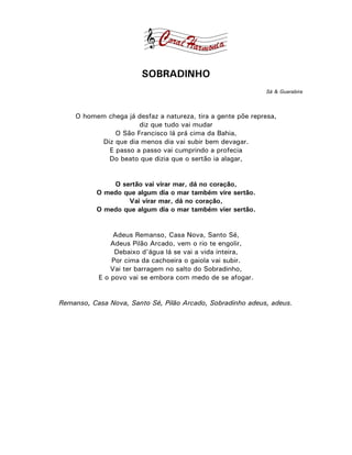 SOBRADINHO
                                                             Sá & Guarabira



    O homem chega já desfaz a natureza, tira a gente põe represa,
                     diz que tudo vai mudar
              O São Francisco lá prá cima da Bahia,
          Diz que dia menos dia vai subir bem devagar.
            E passo a passo vai cumprindo a profecia
            Do beato que dizia que o sertão ia alagar,


              O sertão vai virar mar, dá no coração,
          O medo que algum dia o mar também vire sertão.
                  Vai virar mar, dá no coração,
          O medo que algum dia o mar também vier sertão.


                Adeus Remanso, Casa Nova, Santo Sé,
               Adeus Pilão Arcado, vem o rio te engolir,
                Debaixo d'água lá se vai a vida inteira,
               Por cima da cachoeira o gaiola vai subir.
               Vai ter barragem no salto do Sobradinho,
           E o povo vai se embora com medo de se afogar.


Remanso, Casa Nova, Santo Sé, Pilão Arcado, Sobradinho adeus, adeus.
 
