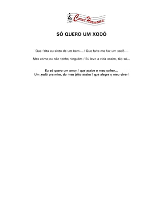 SÓ QUERO UM XODÓ


 Que falta eu sinto de um bem... / Que falta me faz um xodó...

Mas como eu não tenho ninguém / Eu levo a vida assim, tão só...


      Eu só quero um amor / que acabe o meu sofrer...
Um xodó pra mim, do meu jeito assim / que alegre o meu viver!
 