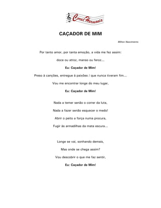 CAÇADOR DE MIM
                                                        Milton Nascimento



   Por tanto amor, por tanta emoção, a vida me fez assim:

              doce ou atroz, manso ou feroz...

                    Eu: Caçador de Mim!

Preso à canções, entregue à paixões / que nunca tiveram fim...

            Vou me encontrar longe do meu lugar,

                    Eu: Caçador de Mim!


             Nada a temer senão o correr da luta,

            Nada a fazer senão esquecer o medo!

             Abrir o peito a força numa procura,

            Fugir às armadilhas da mata escura...



               Longe se vai, sonhando demais,

                 Mas onde se chega assim?

              Vou descobrir o que me faz sentir,

                    Eu: Caçador de Mim!
 