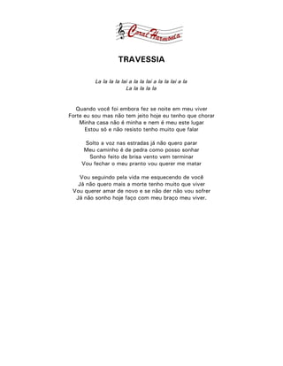 TRAVESSIA

          La la la la lai a la la lai a la la lai a la
                        La la la la la


   Quando você foi embora fez se noite em meu viver
Forte eu sou mas não tem jeito hoje eu tenho que chorar
    Minha casa não é minha e nem é meu este lugar
      Estou só e não resisto tenho muito que falar

     Solto a voz nas estradas já não quero parar
     Meu caminho é de pedra como posso sonhar
      Sonho feito de brisa vento vem terminar
    Vou fechar o meu pranto vou querer me matar

    Vou seguindo pela vida me esquecendo de você
   Já não quero mais a morte tenho muito que viver
 Vou querer amar de novo e se não der não vou sofrer
  Já não sonho hoje faço com meu braço meu viver.
 