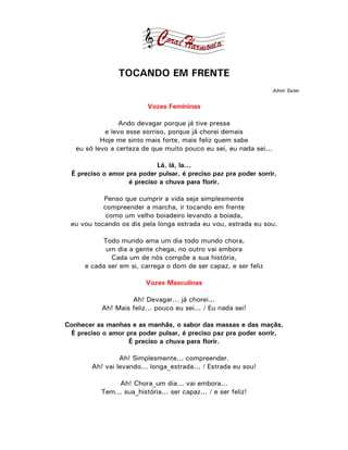 TOCANDO EM FRENTE
                                                                    Almir Sater


                          Vozes Femininas

                Ando devagar porque já tive pressa
            e levo esse sorriso, porque já chorei demais
           Hoje me sinto mais forte, mais feliz quem sabe
   eu só levo a certeza de que muito pouco eu sei, eu nada sei...

                             Lá, lá, la...
  É preciso o amor pra poder pulsar, é preciso paz pra poder sorrir,
                    é preciso a chuva para florir.

           Penso que cumprir a vida seja simplesmente
           compreender a marcha, ir tocando em frente
            como um velho boiadeiro levando a boiada,
 eu vou tocando os dis pela longa estrada eu vou, estrada eu sou.

           Todo mundo ama um dia todo mundo chora,
            um dia a gente chega, no outro vai embora
              Cada um de nós compõe a sua história,
      e cada ser em si, carrega o dom de ser capaz, e ser feliz

                          Vozes Masculinas

                    Ah! Devagar... já chorei...
           Ah! Mais feliz... pouco eu sei... / Eu nada sei!

Conhecer as manhas e as manhãs, o sabor das massas e das maçãs,
 É preciso o amor pra poder pulsar, é preciso paz pra poder sorrir,
                   É preciso a chuva para florir.

                 Ah! Simplesmente... compreender.
        Ah! vai levando... longa_estrada... / Estrada eu sou!

                Ah! Chora_um dia... vai embora...
           Tem... sua_história... ser capaz... / e ser feliz!
 