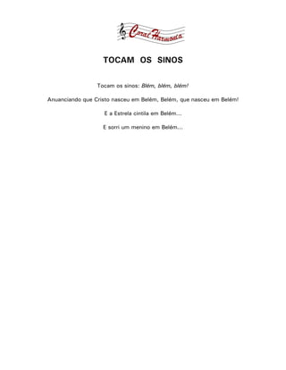TOCAM OS SINOS

                 Tocam os sinos: Blém, blém, blém!

Anuanciando que Cristo nasceu em Belém, Belém, que nasceu em Belém!

                   E a Estrela cintila em Belém...

                   E sorri um menino em Belém...
 