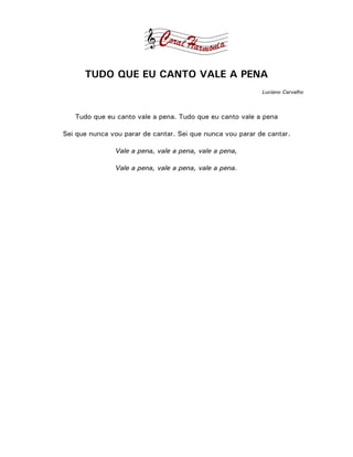 TUDO QUE EU CANTO VALE A PENA
                                                            Luciano Carvalho



   Tudo que eu canto vale a pena. Tudo que eu canto vale a pena

Sei que nunca vou parar de cantar. Sei que nunca vou parar de cantar.

               Vale a pena, vale a pena, vale a pena,

               Vale a pena, vale a pena, vale a pena.
 