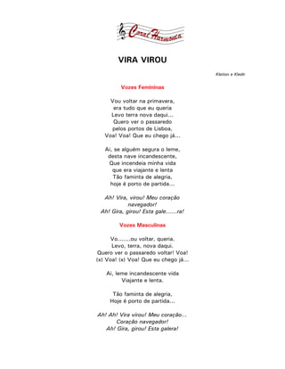 VIRA VIROU
                                       Kleiton e Kledir


         Vozes Femininas

     Vou voltar na primavera,
      era tudo que eu queria
     Levo terra nova daqui...
      Quero ver o passaredo
     pelos portos de Lisboa,
   Voa! Voa! Que eu chego já...

   Ai, se alguém segura o leme,
    desta nave incandescente,
    Que incendeia minha vida
      que era viajante e lenta
      Tão faminta de alegria,
     hoje é porto de partida...

  Ah! Vira, virou! Meu coração
            navegador!
 Ah! Gira, girou! Esta gale......ra!

         Vozes Masculinas

      Vo.......ou voltar, queria.
      Levo, terra, nova daqui.
 Quero ver o passaredo voltar! Voa!
(x) Voa! (x) Voa! Que eu chego já...

   Ai, leme incandescente vida
         Viajante e lenta.

      Tão faminta de alegria,
     Hoje é porto de partida...

Ah! Ah! Vira virou! Meu coração...
       Coração navegador!
   Ah! Gira, girou! Esta galera!
 