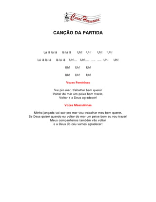 CANÇÃO DA PARTIDA



         Lá lá lá lá      lá lá lá     Uh!   Uh!     Uh!    Uh!

     Lá lá lá lá     lá lá lá    Uh!... Uh!.... .... .... Uh!     Uh!

                            Uh!      Uh!     Uh!

                            Uh!      Uh!     Uh!

                                Vozes Femininas

                    Vai pro mar, trabalhar bem querer
                   Voltar do mar um peixe bom trazer.
                        Voltar e a Deus agradecer!

                            Vozes Masculinhas

   Minha jangada vai sair pro mar vou trabalhar meu bem querer.
Se Deus quiser quando eu voltar do mar um peixe bom eu vou trazer!
              Meus companheiros também vão voltar
                e a Deus do céu vamos agradecer!
 