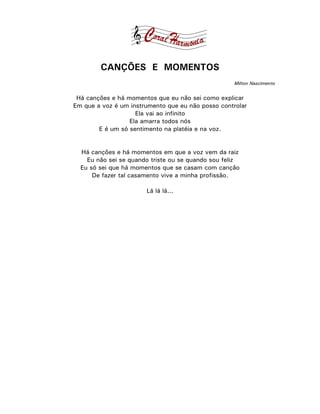 CANÇÕES E MOMENTOS
                                                    Milton Nascimento


 Há canções e há momentos que eu não sei como explicar
Em que a voz é um instrumento que eu não posso controlar
                    Ela vai ao infinito
                  Ela amarra todos nós
        E é um só sentimento na platéia e na voz.


  Há canções e há momentos em que a voz vem da raiz
    Eu não sei se quando triste ou se quando sou feliz
  Eu só sei que há momentos que se casam com canção
      De fazer tal casamento vive a minha profissão.

                       Lá lá lá...
 