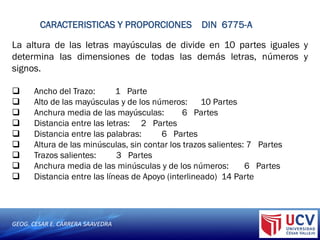 GEOG. CESAR E. CARRERA SAAVEDRA
CARACTERISTICAS Y PROPORCIONES DIN 6775-A
La altura de las letras mayúsculas de divide en 10 partes iguales y
determina las dimensiones de todas las demás letras, números y
signos.
 Ancho del Trazo: 1 Parte
 Alto de las mayúsculas y de los números: 10 Partes
 Anchura media de las mayúsculas: 6 Partes
 Distancia entre las letras: 2 Partes
 Distancia entre las palabras: 6 Partes
 Altura de las minúsculas, sin contar los trazos salientes: 7 Partes
 Trazos salientes: 3 Partes
 Anchura media de las minúsculas y de los números: 6 Partes
 Distancia entre las líneas de Apoyo (interlineado) 14 Parte
 