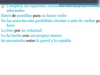 3) Completa las siguientes oraciones con las preposicione
adecuadas
Entró de puntillas para no hacer ruido
En las autovías esta prohibido circular a más de 120km po
hora
Lo hizo por su voluntad
Lo ha hecho con sus propias manos
Se encontraba entre la pared y la espalda

 