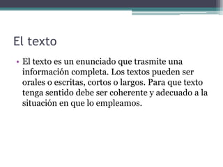 El texto
• El texto es un enunciado que trasmite una
información completa. Los textos pueden ser
orales o escritas, cortos o largos. Para que texto
tenga sentido debe ser coherente y adecuado a la
situación en que lo empleamos.

 