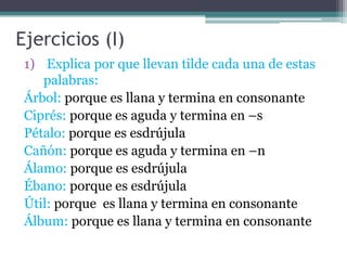 Ejercicios (I)
1) Explica por que llevan tilde cada una de estas
palabras:
Árbol: porque es llana y termina en consonante
Ciprés: porque es aguda y termina en –s
Pétalo: porque es esdrújula
Cañón: porque es aguda y termina en –n
Álamo: porque es esdrújula
Ébano: porque es esdrújula
Útil: porque es llana y termina en consonante
Álbum: porque es llana y termina en consonante

 
