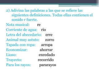2) Adivina las palabras a las que se refiere las
siguientes definiciones. Todas ellas contienen el
sonido r fuerte.
Nota musical:
re
Corriente de agua: rio
Letra del abecedario: erre
Animal muy astuto: zorro
Tapada con ropa: arropa
Economizar:
ahorrar
Lioso:
enredado
Trayecto:
recorrido
Para los rayos:
pararayos

 