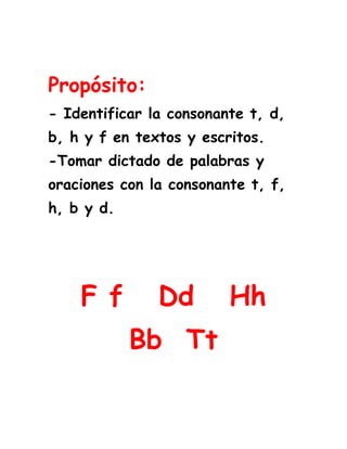 <br />Propósito:- Identificar la consonante t, d, b, h y f en textos y escritos.-Tomar dictado de palabras y oraciones con la consonante t, f, h, b y d. <br />F f   Dd   Hh             Bb  Tt<br />Lee los fonemas y relaciona los iguales.<br />du                           ha                                                                 <br />te                            fi <br />bo                           du<br />fi                            te<br />   ha                           bo<br />Lee los fonemas y relaciona los iguales.<br />hu                           fa                                                                <br />de                           bi <br />to                           hu <br />bi                           de<br />fa                          to <br />Lee varias veces las palabras.<br />elefante    fin         funda      fenomenal<br />delfín        Daniel    dedal      dominó <br />hamaca      heno       hilo        almohada              <br />tina           Teresa    pelotas  Tania <br />banco         butaca    balón      abanico<br />Lee varias veces las oraciones.<br /> Fernando tiene un dominó.<br />Helena baila muy bien.<br />Alberto  y Teresa toman té.<br />El hilo tiene un nudo. <br />Relaciona la palabra con la imagen.<br />77724096520 <br />1539240126365                                                      Tenedor <br />                                                       Delfín<br />6438902901952272665128270<br />                                                       Tomate<br />                                                        Elefante<br />1882140241300<br />                                                        Helado<br />                                                        Banano<br />1329690139700<br />Relaciona la imagen con la silaba inicial.<br /> bol       tu       te          do         ha <br />   <br />3958590285750<br />82486513335<br />                                           __nel<br />                     ___léfono<br />422529049466547244095250<br />2472690450850<br />       __maca<br />                            __mino              __so <br />Completa la palabra con el sonido inicial.<br /> Fan                            __sa      <br />Bol                             __landa    <br />De                              __tasma    <br />Ho                              __enda        <br />Ti                               __dal <br />Lee y relaciona las palabras iguales<br />Final                         buenísimo<br />Humo                         final<br />Felpa                         felpa<br />Delfina                       humo<br />Buenísimo                     Delfina<br />En estas páginas web puedes reforzar las consonantes vistas.<br />F d h  b t<br />