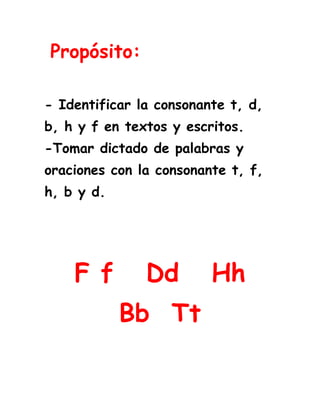  Propósito:<br />- Identificar la consonante t, d, b, h y f en textos y escritos.-Tomar dictado de palabras y oraciones con la consonante t, f, h, b y d. <br />F f   Dd   Hh             Bb  Tt<br />Lee los fonemas y relaciona los iguales.<br />du                           ha                                                                 <br />te                            fi <br />bo                           du<br />fi                            te<br />   ha                           bo<br />Lee los fonemas y relaciona los iguales.<br />hu                           fa                                                                <br />de                           bi <br />to                           hu <br />bi                           de<br />fa                          to <br />Lee varias veces las palabras.<br />elefante    fin         funda      fenomenal<br />delfín        Daniel    dedal      dominó <br />hamaca      heno       hilo        almohada              <br />tina           Teresa    pelotas  Tania <br />banco         butaca    balón      abanico<br />Lee varias veces las oraciones.<br /> Fernando tiene un dominó.<br />Helena baila muy bien.<br />Alberto  y Teresa toman té.<br />El hilo tiene un nudo. <br />Relaciona la palabra con la                 imagen.<br />348615629920 <br />                                                      Tenedor <br />1796415245745<br />                                                       Delfín<br />472440311150                                                       Tomate<br />213931549530<br />                                                       Elefante<br />2205990285750                                                        Helado<br />66294025400                                                       Banano<br />Relaciona la imagen con la silaba inicial.<br /> bol       tu       te          do         ha <br />   <br />7391401930403958590126366<br />                                           __nel<br />                     ___léfono<br />472439977904339590421641<br />       __maca<br />2005965411480                                                   __mino                                  <br />                          <br />                                 __so<br />Completa la palabra con el sonido inicial.<br /> fan                            __sa      <br />bol                             __landa    <br />de                              __tasma    <br />Ho                              __enda        <br />ti                               __dal <br />Lee y relaciona las palabras iguales<br />final                         buenísimo<br />humo                         final<br />felpa                         felpa<br />Delfina                       humo<br />buenísimo                     Delfina<br />En estas páginas web puedes reforzar las consonantes vistas.<br />F d h  b t<br />