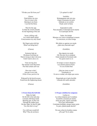 "I'll take your life from you!"               "¡Te quitaré la vida!"

            Chorus:                                 Estribillo:
     Flash before my eyes                  Relampaguean ante mis ojos
      Now it's time to die                 Llegó el momento de morir
     Burning in my brain                     Ardiendo en mi cerebro
      I can feel the flame                    Puedo sentir la llama

         Wait for the sign                     Esperando la señal
  To flick the switch of death       Para encender el interruptor de la muerte
  It's the beginning of the end               Es el principio del fin

     Sweat, chilling cold                       Sudor, frío helado
   As I watch death unfold           Mientras veo como se despliega la muerte
 Consciousness my only friend             La conciencia, mi única amiga

   My fingers grip with fear             Mis dedos se agarran con miedo
    What I am doing here?                  ¿Qué estoy haciendo aquí?

             (Chorus)                               (Estribillo)

       Someone help me                        Que alguien me ayude
    Oh please God help me                  Oh, Dios por favor ayúdame
They're trying to take it all away       Están tratando de llevárselo todo
    I don't want to die (x 2)                 No quiero morir (x 2)

      Time moving slow                     El tiempo se mueve despacio
  The minutes seem like hours               Los minutos parecen horas
   The final curtain call I see                 Ya veo el telón final

        How true is this?                      ¿Qué tan cierto es esto?
       Just get it over with                       Termínenlo ya
   If this is true, just let it be    Si esto es verdad, solo dejen que ocurra

 Wakened by the horrid scream             Despertado por el grito horrible
Freed from the frightening dream           Liberado del sueño aterrador

             (Chorus)                               (Estribillo)




 3. From whom the bell tolls           3. Porque redoblan las campanas
        Make his fight                               Luchan en
  On the hill in the early day          La colina temprano por la mañana
   Constant chill deep inside            Escalofrío constante por dentro
  Shouting gun, on they run             Arma que grita, siguen corriendo
   Through the endless grey                   Por el gris interminable
 On they fight, for they're right    Continúan luchando, porque tienen razón
     Yes, but who's to say?               Si, pero ¿Quién puede decirlo?

    For a hill men would kill           Por una colina los hombres matan
    Why? They do not know                    ¿Por qué? No lo saben
 