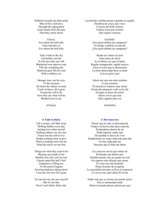 Suffered wounds test their pride    Las heridas sufridas ponen a prueba su orgullo
     Men of five, still alive                Hombres de cinco, aún vivos
   Through the raging glow                    A través del brillo furioso
  Gone insane from the pain                   Vueltos locos por el dolor
    That they surely know                        Que seguro conocen

          Chorus:                                    Estribillo:
    For whom the bell tolls               ¿Por quien doblan las campanas?
      Time marches on                      El tiempo continúa su marcha
    For whom the bell tolls               ¿Por quien doblan las campanas?

    Take a look to the sky                   Hecha un vistazo al cielo
      Just before you die                       Justo antes de morir
  It's the last time you will               Es la última vez que lo harás
 Blackened roar massive roar             Rugido ennegrecido, rugido masivo
   Fills the crumbling sky                Llena el cielo que se desmorona
 Shattered goal fills his soul            La meta destrozada llena su alma
      With a ruthless cry                         Con un grito cruel

  Stranger now, are his eyes              Ahora sus ojos son más extraños
       To this mystery                             A este misterio
  He hears the silence so loud            Él escucha el silencio muy fuerte
  Crack of dawn, all is gone             Grieta del amanecer, todo se ha ido
     Except the will to be                   Excepto el deseo de existir
  Now they see what will be                     Ahora ven lo que será
      Blinded eyes to see                       Ojos cegados para ver

           (Chorus)                                  (Estribillo)




        4. Fade to black                         4. Desvanecerse
 Life it seems, will fade away           Parece que la vida, se desvanecerá
  Drifting further every day            Yendo a la deriva mas lejos cada día
  Getting lost within myself                 Perdiéndome dentro de mí
 Nothing matters, no one else                 Nada importa, nadie más
   I have lost the will to live             He perdido el deseo de vivir
 Simply nothing more to give          Simplemente no tengo nada más para dar
 There is nothing more for me                  No hay nada para mí
  Need the end to set me free             Necesito que el final me libere

Things not what they used to be          Las cosas no son lo que solían ser
   Missing one inside of me                  Perdiendo uno dentro mío
 Deathly loss, this can't be real      Pérdida mortal, esto no puede ser real
  Cannot stand this hell I feel          No soporto este infierno que siento
    Emptiness is filling me                  El vacío me está llenando
    To the point of agony                   Hasta el punto de la agonía
Growing darkness taking dawn         La oscuridad creciente se lleva el amanecer
 I was me, but now He's gone             Yo era yo me, pero ahora Él se fue

No one but me can save myself         Nadie mas que yo mismo me puede salvar
       But it's too late                      Pero es demasiado tarde
 Now I can't think, think why          Ahora no puedo pensar, pensar por que
 