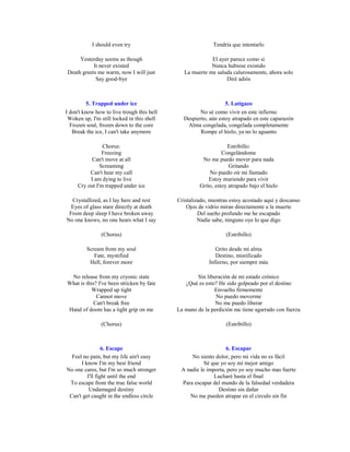 I should even try                               Tendría que intentarlo

     Yesterday seems as though                            El ayer parece como si
           It never existed                               Nunca hubiese existido
Death greets me warm, now I will just          La muerte me saluda calurosamente, ahora solo
            Say good-bye                                        Diré adiós



          5. Trapped under ice                                  5. Latigazo
I don't know how to live trough this hell           No sé como vivir en este infierno
 Woken up, I'm still locked in this shell     Despierto, aún estoy atrapado en este caparazón
  Frozen soul, frozen down to the core         Alma congelada, congelada completamente
   Break the ice, I can't take anymore               Rompe el hielo, ya no lo aguanto

                Chorus:                                          Estribillo:
                Freezing                                       Congelándome
           Can't move at all                          No me puedo mover para nada
               Screaming                                          Gritando
          Can't hear my call                             No puedo oír mi llamado
          I am dying to live                             Estoy muriendo para vivir
     Cry out I'm trapped under ice                   Grito, estoy atrapado bajo el hielo

  Crystallized, as I lay here and rest      Cristalizado, mientras estoy acostado aquí y descanso
  Eyes of glass stare directly at death         Ojos de vidrio miran directamente a la muerte
 From deep sleep I have broken away                  Del sueño profundo me he escapado
No one knows, no one hears what I say                Nadie sabe, ninguno oye lo que digo

               (Chorus)                                          (Estribillo)

         Scream from my soul                                Grito desde mi alma
            Fate, mystified                                 Destino, mistificado
          Hell, forever more                             Infierno, por siempre más

 No release from my cryonic state                   Sin liberación de mi estado crónico
What is this? I've been stricken by fate       ¿Qué es esto? He sido golpeado por el destino
           Wrapped up tight                                Envuelto firmemente
             Cannot move                                    No puedo moverme
            Can't break free                                No me puedo liberar
Hand of doom has a tight grip on me         La mano de la perdición me tiene agarrado con fuerza

               (Chorus)                                          (Estribillo)



                 6. Escape                                      6. Escapar
  Feel no pain, but my life ain't easy           No siento dolor, pero mi vida no es fácil
      I know I'm my best friend                        Sé que yo soy mi mejor amigo
No one cares, but I'm so much stronger       A nadie le importa, pero yo soy mucho mas fuerte
         I'll fight until the end                          Lucharé hasta el final
 To escape from the true false world         Para escapar del mundo de la falsedad verdadera
          Undamaged destiny                                  Destino sin dañar
 Can't get caught in the endless circle         No me pueden atrapar en el circulo sin fin
 