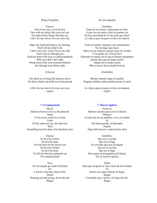Ring of stupidity                                 Aro de estupidez

                  Chorus:                                        Estribillo:
       Out of my own, out to be free              Fuera de mi mismo, afuera para ser libre
   One with my mind, they just can't see          A uno con mi mente, ellos no pueden ver
    No need to hear things that they say         No hay necesidad de oír las cosas que dicen
   Life's for my own to live my own way          La vida es para mí para vivirla a mi manera

  Rape my mind and destroy my feelings           Viola mi mente y destruye mis sentimientos
          Don't tell me what to do                         No me digas que hacer
  I don't care now, 'cause I'm on my side       Ahora no me importa, porque estoy de mi lado
         And I can see through you                      Y no puedo ver a través de ti
Feed my brain with your so called standards   Alimenta mi mente con lo que tú llamas estandartes
         Who says that I ain't right                  ¿Quién dice que no tengo razón?
  Break away from your common fashion                    Aléjate de tu moda común
       See through your blurry sight                 Mira a través de tu mirada borrosa

                 (Chorus)                                         (Estribillo)

 See them try to bring the hammer down                Míralos intentar bajar el martillo
No damn chains can hold me to the ground        Ninguna maldita cadena puede atarme al suelo

   Life's for my own to live my own way           La vida es para mí para vivirla a mi manera
                  - repeat -                                       - repite -




            7. Creeping death                               7. Muerte sigilosa
                  Slaves                                         Esclavos
   Hebrews born to serve to the pharaoh             Hebreos nacidos para servir al faraón
                  Heed                                           Obedece
      To his every word, live in fear            A cada una de sus palabras, vive con miedo
                   Faith                                             Fe
    Of the unknown one, the deliverer                  Del desconocido, el libertador
                   Wait                                            Espera
Something must be done, four hundred years         Algo debe hacerse, cuatrocientos años

                   Chorus:                                        Estribillo:
             So let it be written                             Que así se escriba
               So let it be done                               Que así se haga
      I'm sent here by the chosen one                  Fui enviado aquí por el elegido
             So let it be written                             Que así se escriba
               So let it be done                               Que así se haga
     To kill the first born pharaoh son              Para matar el primogénito del faraón
             I'm creeping death                             Soy la muerte sigilosa

                    Now                                             Ahora
    Let my people go, land of Goshen            Deja que mi gente se vaya, tierra de los Goshen
                     Go                                               Ve
      I will be with thee, bush of fire               Estaré con usted, arbusto de fuego
                   Blood                                            Sangre
   Running red and strong, down the nile          Corriendo roja y fuerte a lo largo del nilo
                   Plague                                           Plagar
 