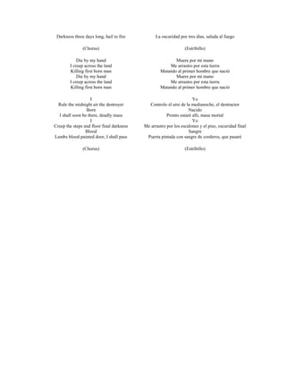 Darkness three days long, hail to fire          La oscuridad por tres días, saluda al fuego

               (Chorus)                                          (Estribillo)

            Die by my hand                                Muere por mi mano
        I creep across the land                        Me arrastro por esta tierra
        Killing first born man                     Matando al primer hombre que nació
            Die by my hand                                Muere por mi mano
        I creep across the land                        Me arrastro por esta tierra
        Killing first born man                     Matando al primer hombre que nació

                    I                                                Yo
  Rule the midnight air the destroyer        Controlo el aire de la medianoche, el destructor
                 Born                                              Nacido
  I shall soon be there, deadly mass                   Pronto estaré allí, masa mortal
                    I                                                Yo
Creep the steps and floor final darkness   Me arrastro por los escalones y el piso, oscuridad final
                 Blood                                             Sangre
Lambs blood painted door, I shall pass      Puerta pintada con sangre de corderos, que pasaré

               (Chorus)                                          (Estribillo)
 
