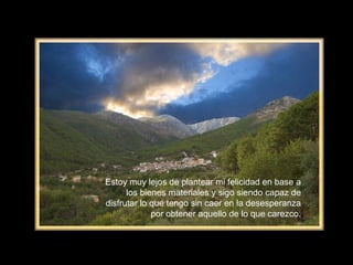Estoy muy lejos de plantear mi felicidad en base a los bienes materiales y sigo siendo capaz de disfrutar lo que tengo sin caer en la desesperanza por obtener aquello de lo que carezco. 