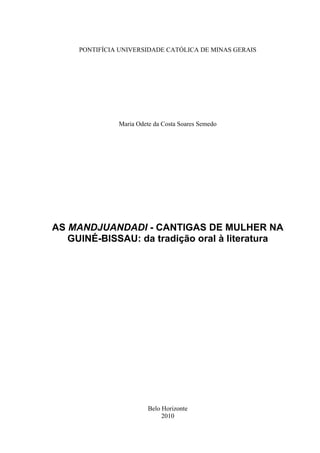 PONTIFÍCIA UNIVERSIDADE CATÓLICA DE MINAS GERAIS




               Maria Odete da Costa Soares Semedo




AS MANDJUANDADI - CANTIGAS DE MULHER NA
   GUINÉ-BISSAU: da tradição oral à literatura




                         Belo Horizonte
                              2010
 