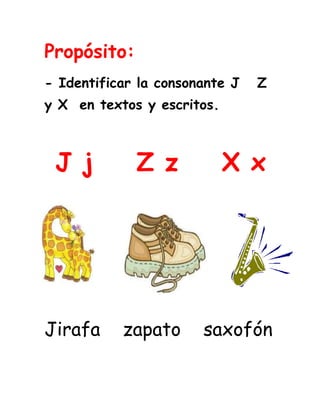 Propósito:<br />- Identificar la consonante J   Z  y X  en textos y escritos.<br /> J j    Z z    X x              <br />-17526024193419392903657604463415508635<br />         <br />Jirafa    zapato    saxofón                               <br />Lee los fonemas y relaciona los iguales.                                                             <br />xe                       xi<br />je                        zo<br />zo                        xu <br />xu                        zi                                 <br />ja                         xe <br />zi                          ju<br />ju                         je<br />xi                         ja<br />Lee varias veces las palabras.<br />Oreja     relajar     ojos<br />Jaula      jinete    jamón<br />Joroba    cojo        vieja<br />Ramírez  azafata     pez <br />Danza     Zoila       razas<br />Capaz     sagaz       Pozo <br />Xilófono    Xuxa    éxito<br />Sexto    látex   Xiomara<br />Exámenes  textos Sixta       <br />Lee varias veces las oraciones.<br />Los mejicanos comen ají.<br />El pájaro voló de la jaula.<br />El pez muerde el anzuelo.<br />A Gonzalo lo pico un zancudo.<br />Calixto es un taxista excelente.<br /> Mis textos sirven para los exámenes.<br /> <br />Relaciona la palabra con la                 imagen.<br />                               Pájaros<br />2186940-2540<br />                                                           Zepelín<br />10096571755                                          <br />                                                                     <br />                                                          Zanahorias<br />2463165287655<br />                                                               <br />109156578740                                                            Juguete<br />-508635140970<br />                                                               <br />                                                             Espejo<br />                                                               <br />208216515240                                                              Antifaz    <br />100965111760<br />                                                             Manzana<br />                                                                                                                                                                                                                           <br />Relaciona la silaba para completar la palabra.<br />piz    xi    je    xa    xe    diz    zu     ja<br />447294039370472440296545                                      <br />                                             Ta__<br />3510915193675La__                                   <br />1634490211455                                             per__<br />     <br />571548895                    Ti__ras<br />262509025400<br />Bo __ador                                 <br />4549140253365205740300990                                     E__minar                                <br />                                                 <br />A__carera                            __món<br />Relaciona la palabra con el sonido inicial.<br />Je                                  lio<br />Za                                  zuelo      <br />Ju                                  lófono<br />An                                  ecos<br />Xi                                   sús   <br />zu                                   zo <br />Po                                   pote   <br />Lee y relaciona las palabras iguales <br />                     <br />Xilófono                      Sexto                                                      Manzana                     xilófono<br />Excursión                    Carmenza<br />Jerónimo                     Manzana<br />Carmenza                     Jerónimo<br />Sexto                         Excursión<br />Completa las oraciones con las palabras de la nube.<br />textos          zancudo      taxista                 pájaro           pez                 <br />Mis ______ sirven para los examenes. <br />A Julio le picó un  ______.<br />El _______ se llama Jaime.<br />El  _____ voló de la jaula.<br />El ______ muerde el anzuelo.<br />En estas páginas web puedes reforzar las consonantes vistas.<br />z x J<br />