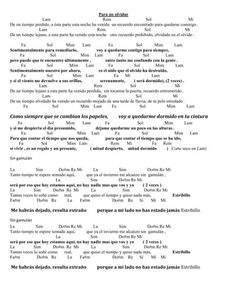 Para no olvidar
Lam Rem Sol Mi
De un tiempo perdido, a ésta parte esta noche ha venido un recuerdo encontrado para quedarse conmigo .
Lam Rem Sol Mi
De un tiempo lejano, a esta parte ha venido esta noche otro recuerdo prohibido, olvidado en el olvido .
Fa Sol Mim Lam Fa Sol Mim Lam
Sentimentalmente para remediarlo, voy a quedarme contigo para siempre,
Fa Sol Mim Lam Fa Sol Lam
pero puede que te encuentre últimamente , entre tanto me confundo con la gente .
Fa Sol Mim Lam Fa Sol Mim Lam
Sentimentalmente nuestro por ahora, es el nido que el olvido ha destruido,
Fa Sol Mim Lam Fa Mi Lam
y si el viento me devuelve a sus orillas, serenamente, ( será dormido), (2 veces) .
Lam Rem Sol Mi
De un tiempo lejano a esta parte ha venido perdido, sin tocarme la puerta, recuerdo entrometido .
Lam Rem Sol Mi
De un tiempo olvidado ha venido un recuerdo mojado de una tarde de lluvia, de tu pelo enredado .
Fa Sol Mim Lam Fa Sol Mim Lam
Como siempre que se cambian los papeles, voy a quedarme dormido en tu cintura
Fa Sol Mim Lam Fa Sol Mim Lam
y si me despierta el día presumido, déjame quedarme un poco en las alturas .
Fa Sol Mim Lam Fa Sol Mim Lam
Para que contar el tiempo que nos queda, para que contar el tiempo que se ha ido,
Fa Sol Mim Lam Rem Mi Fa Rem
si vivir , es un regalo y un presente, ( mitad despierto, mitad dormido ) Corte seco en Lam)
Sin gamulán
La Sim Do#m Re Mi La Sim Do#m Re Mi
Tanto tiempo te espere sentado aquí, que ya el invierno me alcanzo sin gamulán ,
La Sim Do#m Re Mi
será por eso que hoy estamos aquí, no hay nadie mas que vos y yo ( 2 veces )
La Sim Do#m Re Mi La Sim Do#m Re Mi
Tantas veces lo soñé como real, que quiso el tiempo y quiso nada más, Estribillo
Fa#m Do#m Re La Fa#m Do#m Re Si Mi Mi
Me habrás dejado, resulta extraño porque a mi lado no has estado jamás Estribillo
Sin gamulán
La Sim Do#m Re Mi La Sim Do#m Re Mi
Tanto tiempo te espere sentado aquí, que ya el invierno me alcanzo sin gamulán ,
La Sim Do#m Re Mi
será por eso que hoy estamos aquí, no hay nadie mas que vos y yo ( 2 veces )
La Sim Do#m Re Mi La Sim Do#m Re Mi
Tantas veces lo soñé como real, que quiso el tiempo y quiso nada más, Estribillo
Fa#m Do#m Re La Fa#m Do#m Re Si Mi Mi
Me habrás dejado, resulta extraño porque a mi lado no has estado jamás Estribillo
 