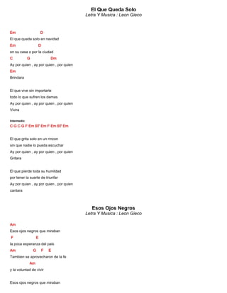 El Que Queda Solo
Letra Y Musica : Leon Gieco
Em D
El que queda solo en navidad
Em D
en su casa o por la ciudad
C G Dm
Ay por quien , ay por quien , por quien
Em
Brindara
El que vive sin importarle
todo lo que sufren los demas
Ay por quien , ay por quien , por quien
Vivira
Intermedio:
C G C G F Em B7 Em F Em B7 Em
El que grita solo en un rincon
sin que nadie lo pueda escuchar
Ay por quien , ay por quien , por quien
Gritara
El que pierde toda su humildad
por tener la suerte de triunfar
Ay por quien , ay por quien , por quien
cantara
Esos Ojos Negros
Letra Y Musica : Leon Gieco
Am
Esos ojos negros que miraban
F E
la poca esperanza del pais
Am G F E
Tambien se aprovecharon de la fe
Am
y la voluntad de vivir
Esos ojos negros que miraban
 