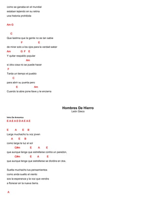 como se ganaba en el mundial
estaban tejiendo en su retina
una historia prohibida
Am G
C
Que lastima que la gente no es tan sabia
F E
de mirar solo a los ojos para la verdad saber
Am G F E
Y quitar respaldo popular
Am
si otra cosa no se puede hacer
F
Tarda un tiempo el pueblo
C
para abrir su puerta pero
E Am
Cuando la abre pone llave y te encierra
Hombres De Hierro
León Gieco
Intro De Armonica
E A E A E D A E A E
E A E B
Larga muchacho tu voz joven
A E B
como larga la luz el sol
C#m E A E
que aunque tenga que estrellarse contra un paredon,
C#m E A E
que aunque tenga que estrellarse se dividira en dos.
Suelta muchacho tus pensamientos
como anda suelto el viento
sos la esperanza y la voz que vendra
a florecer en la nueva tierra.
A
 