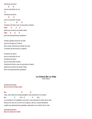 Hombres de hierro
B E
que no escuchan la voz
A
hombres de hierro
B E
que no escuchan el grito
A B E
hombres de hierro que no escuchan el llanto,
C#m E A E
gente que avanza se puede matar
C#m E A E
pero los pensamientos quedaran.
Puntas agudas ensucian el cielo
como la sangre en la tierra,
dile a esos hombres que traten de usar
a cambio de las armas su cabeza.
Hombres de hierro
que no escuchan la voz,
hombres de hierro
que no escuchan el grito,
hombres de hierro que no escuchan el llanto,
gente que avanza se puede matar.
Pero los pensamientos quedaran.
La Colina De La Vida
León Gieco
Introduccion De Flauta
Bm E A G D A G Bm G Bm
Bm D G
Casi, casi nada me resulta pasajero, todo prende de mi sueños
Bm E A G D G Bm.
y se acopla en mi espalda y asi subo, muy tranquilo la colina de la vida.
Nunca me creo en la cima o en la gloria, eso es un gran fantasma
creado por generaciones pasadas, atascado en el camino de la vida.
Intermedio De Guitarra
Bm E A G Bm E A G Bm
 