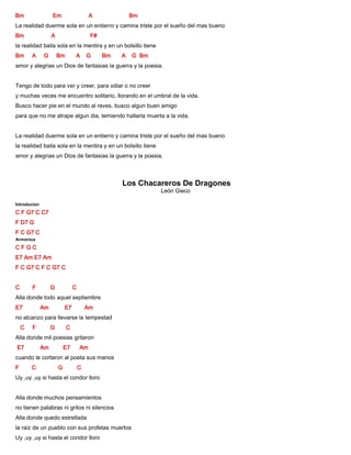 Bm Em A Bm
La realidad duerme sola en un entierro y camina triste por el sueño del mas bueno
Bm A F#
la realidad baila sola en la mentira y en un bolsillo tiene
Bm A G Bm A G Bm A G Bm
amor y alegrias un Dios de fantasias la guerra y la poesia.
Tengo de todo para ver y creer, para odiar o no creer
y muchas veces me encuentro solitario, llorando en el umbral de la vida.
Busco hacer pie en el mundo al reves, busco algun buen amigo
para que no me atrape algun dia, temiendo hallarla muerta a la vida.
La realidad duerme sola en un entierro y camina triste por el sueño del mas bueno
la realidad baila sola en la mentira y en un bolsillo tiene
amor y alegrias un Dios de fantasias la guerra y la poesia.
Los Chacareros De Dragones
León Gieco
Introducion
C F G7 C C7
F D7 G
F C G7 C
Armonica
C F G C
E7 Am E7 Am
F C G7 C F C G7 C
C F G C
Alla donde todo aquel septiembre
E7 Am E7 Am
no alcanzo para llevarse la tempestad
C F G C
Alla donde mil poesias gritaron
E7 Am E7 Am
cuando le cortaron al poeta sus manos
F C G C
Uy ,uy ,uy si hasta el condor lloro
Alla donde muchos pensamientos
no tienen palabras ni gritos ni silencios
Alla donde quedo estrellada
la raiz de un pueblo con sus profetas muertos
Uy ,uy ,uy si hasta el condor lloro
 