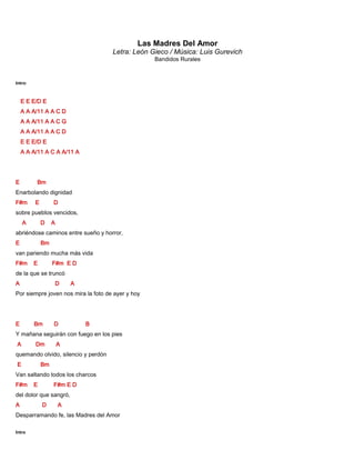 Las Madres Del Amor
Letra: León Gieco / Música: Luis Gurevich
Bandidos Rurales
Intro:
E E E/D E
A A A/11 A A C D
A A A/11 A A C G
A A A/11 A A C D
E E E/D E
A A A/11 A C A A/11 A
E Bm
Enarbolando dignidad
F#m E D
sobre pueblos vencidos,
A D A
abriéndose caminos entre sueño y horror,
E Bm
van pariendo mucha más vida
F#m E F#m E D
de la que se truncó
A D A
Por siempre joven nos mira la foto de ayer y hoy
E Bm D B
Y mañana seguirán con fuego en los pies
A Dm A
quemando olvido, silencio y perdón
E Bm
Van saltando todos los charcos
F#m E F#m E D
del dolor que sangró,
A D A
Desparramando fe, las Madres del Amor
Intro
 