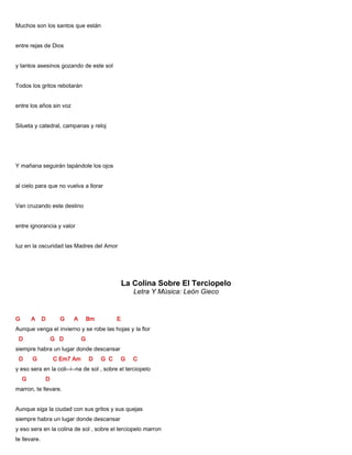 Muchos son los santos que están
entre rejas de Dios
y tantos asesinos gozando de este sol
Todos los gritos rebotarán
entre los años sin voz
Silueta y catedral, campanas y reloj
Y mañana seguirán tapándole los ojos
al cielo para que no vuelva a llorar
Van cruzando este destino
entre ignorancia y valor
luz en la oscuridad las Madres del Amor
La Colina Sobre El Terciopelo
Letra Y Música: León Gieco
G A D G A Bm E
Aunque venga el invierno y se robe las hojas y la flor
D G D G
siempre habra un lugar donde descansar
D G C Em7 Am D G C G C
y eso sera en la coli--i--na de sol , sobre el terciopelo
G D
marron, te llevare.
Aunque siga la ciudad con sus gritos y sus quejas
siempre habra un lugar donde descansar
y eso sera en la colina de sol , sobre el terciopelo marron
te llevare.
 