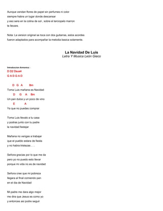 Aunque vendan flores de papel sin perfumes ni color
siempre habra un lugar donde descansar
y eso sera en la colina de sol , sobre el terciopelo marron
te llevare.
Nota: La version original se toca con dos guitarras, estos acordes
fueron adaptados para acompañar la melodia basica solamente.
La Navidad De Luis
Letra Y Musica León Gieco
Introduccion Armonica :
D D2 Dsus4
G A D G A D
D G A Bm
Toma Luis mañana es Navidad
D G A Bm
Un pan dulce y un poco de vino
E A
Ya que no puedes comprar
Toma Luis llevalo a tu casa
y podras junto con tu padre
la navidad festejar
Mañana no vengas a trabajar
que el pueblo estara de fiesta
y no habra tristezas . . .
Señora gracias por lo que me da
pero yo no puedo esto llevar
porque mi vida no es de navidad
Señora cree que mi pobreza
llegara al final comiendo pan
en el dia de Navidad
Mi padre me dara algo mejor
me dira que Jesus es como yo
y entonces asi podre seguir
 