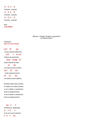 G D A D
Viviendo , viviendo
G D A D
Viviendo , viviendo
G D A D
Viviendo , viviendo
Final :
C Bm Bb6 D
Manuel J. Castilla / Gustavo Leguizamón
La Historia Esta 4
Introduccion
Dm F G F G F A7 Dm
Cm7 D7 Gm
El que canta es Maturana
C C7 F A7 Dm
chileno de nacimiento
Dm/C Dm/Bb E7
anda rodando la tierra
A7 Dm
con toda su tierra adentro
Cm7 D7 Gm
anda rodando la tierra
E7 A7 Dm
con toda su tierra adentro.
De tanto andar esos montes
en Salta se a vuelto hachero
si va a voltear un quebracho
llora su sangre primero
si va a voltear un quebracho
llora su sangre primero.
Gm C F
Chilenito ay, desterrado
G F G F
en el vino que te duerme
F G F Dm
 
