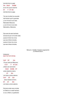 dormido llora tu pago
Dm Dm/C Dm/Bb
en el vino que te duerme
E7 F A7 Dm
dormido llora tu pago.
Tal vez el carbon se acuerde
del hombre que lo quemaba
y con el humo ira al cielo
Machadito Maturana
y con el humo ira al cielo
Machadito y Maturana
Que será de este hacherito
de ese de que no ha sido nada
quizas lo lloren los vinos
que ese chileno tomaba.
quizas lo lloren los vinos
que ese chileno tomaba.
Manuel J. Castilla / Gustavo Leguizamón
La Historia Esta 4
Introduccion
Dm F G F G F A7 Dm
Cm7 D7 Gm
El que canta es Maturana
C C7 F A7 Dm
chileno de nacimiento
Dm/C Dm/Bb E7
anda rodando la tierra
A7 Dm
con toda su tierra adentro
Cm7 D7 Gm
anda rodando la tierra
E7 A7 Dm
con toda su tierra adentro.
De tanto andar esos montes
en Salta se a vuelto hachero
si va a voltear un quebracho
 