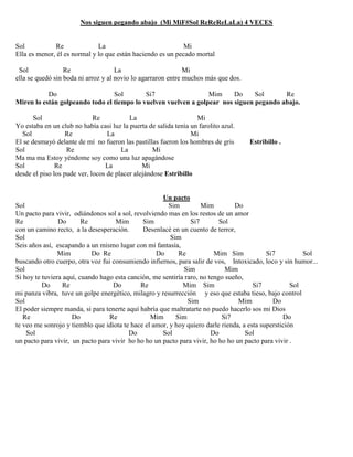 Nos siguen pegando abajo (Mi MiF#Sol ReReReLaLa) 4 VECES
Sol Re La Mi
Ella es menor, él es normal y lo que están haciendo es un pecado mortal
Sol Re La Mi
ella se quedó sin boda ni arroz y al novio lo agarraron entre muchos más que dos.
Do Sol Si7 Mim Do Sol Re
Miren lo están golpeando todo el tiempo lo vuelven vuelven a golpear nos siguen pegando abajo.
Sol Re La Mi
Yo estaba en un club no había casi luz la puerta de salida tenía un farolito azul.
Sol Re La Mi
El se desmayó delante de mí no fueron las pastillas fueron los hombres de gris Estribillo .
Sol Re La Mi
Ma ma ma Estoy yéndome soy como una luz apagándose
Sol Re La Mi
desde el piso los pude ver, locos de placer alejándose Estribillo
Un pacto
Sol Sim Mim Do
Un pacto para vivir, odiándonos sol a sol, revolviendo mas en los restos de un amor
Re Do Re Mim Sim Si7 Sol
con un camino recto, a la desesperación. Desenlacé en un cuento de terror,
Sol Sim
Seis años así, escapando a un mismo lugar con mi fantasía,
Mim Do Re Do Re Mim Sim Si7 Sol
buscando otro cuerpo, otra voz fui consumiendo infiernos, para salir de vos, Intoxicado, loco y sin humor...
Sol Sim Mim
Si hoy te tuviera aquí, cuando hago esta canción, me sentiría raro, no tengo sueño,
Do Re Do Re Mim Sim Si7 Sol
mi panza vibra, tuve un golpe energético, milagro y resurrección y eso que estaba tieso, bajo control
Sol Sim Mim Do
El poder siempre manda, si para tenerte aquí habría que maltratarte no puedo hacerlo sos mi Dios
Re Do Re Mim Sim Si7 Do
te veo me sonrojo y tiemblo que idiota te hace el amor, y hoy quiero darle rienda, a esta superstición
Sol Do Sol Do Sol
un pacto para vivir, un pacto para vivir ho ho ho un pacto para vivir, ho ho ho un pacto para vivir .
 