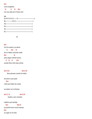 Em
como angelitos
G C D Em
con sus alas por el buen aire
Riff
E|-0-0-3-3-2-0-------0---------------------------------|
B|-------------3-0-3-----------------------------------|
G|-----------------------------------------------------|
D|-----------------------------------------------------|
A|-----------------------------------------------------|
E|-----------------------------------------------------|
x2
Em
Con la suerte y la calma
C Am D
de no haber conocido nada
Em G
para seguir siendo bueno
C D C Em
quizás Dios robó esas almas
Am C D Am C D
Que piensas cuando te hablo
de todo lo que pasó
Em
viste que todas las cosas
se saben con el tiempo
Am C D Am C D
Suelto y aún viviendo
católico que bendijo
Em Bm D
ya perdió hace mucho tiempo
Em
su lugar en el cielo.
 