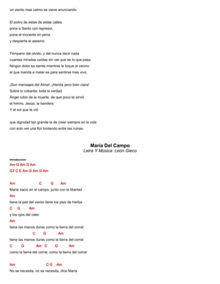 un viento mas calmo se viene anunciando
El polvo de estas de estas calles
pone a Santo con represor,
pone al inocente en pena
y despierta al asesino
Témpano del olvido, y del nunca decir nada
cuantas miradas caídas sin ver que es lo que pasa
Ningún dolor se siente mientras le toque al vecino
el que manda a matar es para sentirse mas vivo.
¡Son mensajes del Alma!, ¡Herida pero bien clara!
Sobre lo cobarde, toda la verdad
Ángel rubio de la muerte, de que poco te sirvió
el himno, Jesús, la bandera
Y el sol que te vió
que dignidad tan grande la de creer siempre en la vida
con solo ver una flor brotando entre las ruinas.
María Del Campo
Letra Y Música: León Gieco
Introduccion
Am G Am G Am
G7 C E Am G Am G Am
Am C G Am
Maria nacio en el campo, junto con la libertad
Am
tiene la piel del viento tiene los pies de hierba
C G Am
y los ojos del cielo
Am
tiene las manos duras como la tierra del corral
C G Am
tiene las manos duras como la tierra del corral
C G Am C G Am
como la tierra del corral, como la tierra del corral
Am C G Am
No se necesita, no se necesita, dice Maria
 