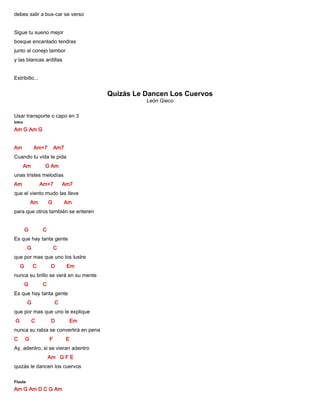debes salir a bus-car se verso
Sigue tu sueno mejor
bosque encantado tendras
junto al conejo tambor
y las blancas ardillas
Estribillo...
Quizás Le Dancen Los Cuervos
León Gieco
Usar transporte o capo en 3
Intro
Am G Am G
Am Am+7 Am7
Cuando tu vida te pida
Am G Am
unas tristes melodías
Am Am+7 Am7
que el viento mudo las lleve
Am G Am
para que otros también se enteren
G C
Es que hay tanta gente
G C
que por mas que uno los lustre
G C D Em
nunca su brillo se verá en su mente
G C
Es que hay tanta gente
G C
que por mas que uno le explique
G C D Em
nunca su rabia se convertirá en pena
C G F E
Ay, adentro, si se vieran adentro
Am G F E
quizás le dancen los cuervos
Flauta
Am G Am D C G Am
 