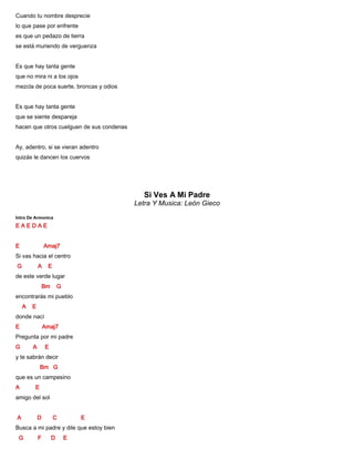 Cuando tu nombre desprecie
lo que pase por enfrente
es que un pedazo de tierra
se está muriendo de verguenza
Es que hay tanta gente
que no mira ni a los ojos
mezcla de poca suerte, broncas y odios
Es que hay tanta gente
que se siente despareja
hacen que otros cuelguen de sus condenas
Ay, adentro, si se vieran adentro
quizás le dancen los cuervos
Si Ves A Mi Padre
Letra Y Musica: León Gieco
Intro De Armonica
E A E D A E
E Amaj7
Si vas hacia el centro
G A E
de este verde lugar
Bm G
encontrarás mi pueblo
A E
donde nací
E Amaj7
Pregunta por mi padre
G A E
y te sabrán decir
Bm G
que es un campesino
A E
amigo del sol
A D C E
Busca a mi padre y dile que estoy bien
G F D E
 