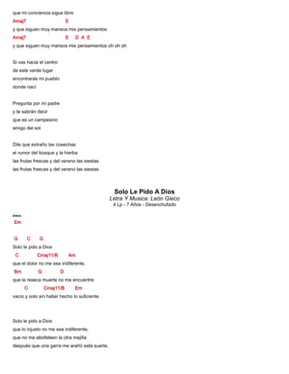 que mi conciencia sigue libre
Amaj7 E
y que siguen muy mansos mis pensamientos
Amaj7 E D A E
y que siguen muy mansos mis pensamientos oh oh oh
Si vas hacia el centro
de este verde lugar
encontrarás mi pueblo
donde nací
Pregunta por mi padre
y te sabrán decir
que es un campesino
amigo del sol
Dile que extraño las cosechas
el rumor del bosque y la hierba
las frutas frescas y del verano las siestas
las frutas frescas y del verano las siestas
Solo Le Pido A Dios
Letra Y Musica: León Gieco
4 Lp - 7 Años - Desenchufado
Intro:
Em
G C G
Solo le pido a Dios
C Cmaj11/B Am
que el dolor no me sea indiferente,
Bm G D
que la reseca muerte no me encuentre
C Cmaj11/B Em
vacío y solo sin haber hecho lo suficiente.
Solo le pido a Dios
que lo injusto no me sea indiferente,
que no me abofeteen la otra mejilla
después que una garra me arañó esta suerte.
 