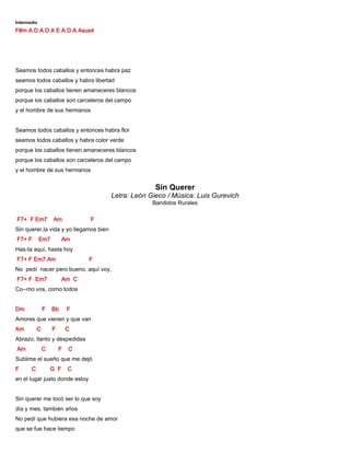 Intermedio
F#m A D A D A E A D A Asus4
Seamos todos caballos y entonces habra paz
seamos todos caballos y habra libertad
porque los caballos tienen amaneceres blancos
porque los caballos son carceleros del campo
y el hombre de sus hermanos
Seamos todos caballos y entonces habra flor
seamos todos caballos y habra color verde
porque los caballos tienen amaneceres blancos
porque los caballos son carceleros del campo
y el hombre de sus hermanos
Sin Querer
Letra: León Gieco / Música: Luis Gurevich
Bandidos Rurales
F7+ F Em7 Am F
Sin querer,la vida y yo llegamos bien
F7+ F Em7 Am
Has-ta aquí, hasta hoy
F7+ F Em7 Am F
No pedí nacer pero bueno, aquí voy,
F7+ F Em7 Am C
Co--mo vos, como todos
Dm F Bb F
Amores que vienen y que van
Am C F C
Abrazo, llanto y despedidas
Am C F C
Sublime el sueño que me dejó
F C G F C
en el lugar justo donde estoy
Sin querer me tocó ser lo que soy
día y mes, también años
No pedí que hubiera esa noche de amor
que se fue hace tiempo
 