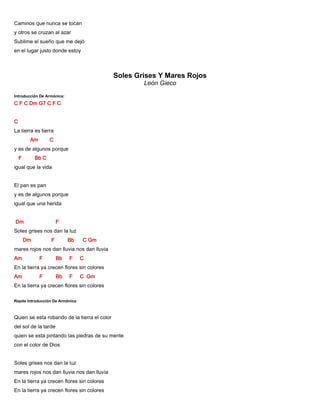 Caminos que nunca se tocan
y otros se cruzan al azar
Sublime el sueño que me dejó
en el lugar justo donde estoy
Soles Grises Y Mares Rojos
León Gieco
Introducción De Armónica:
C F C Dm G7 C F C
C
La tierra es tierra
Am C
y es de algunos porque
F Bb C
igual que la vida
El pan es pan
y es de algunos porque
igual que una herida
Dm F
Soles grises nos dan la luz
Dm F Bb C Gm
mares rojos nos dan lluvia nos dan lluvia
Am F Bb F C
En la tierra ya crecen flores sin colores
Am F Bb F C Gm
En la tierra ya crecen flores sin colores
Repite Introducción De Armónica
Quien se esta robando de la tierra el color
del sol de la tarde
quien se esta pintando las piedras de su mente
con el color de Dios
Soles grises nos dan la luz
mares rojos nos dan lluvia nos dan lluvia
En la tierra ya crecen flores sin colores
En la tierra ya crecen flores sin colores
 