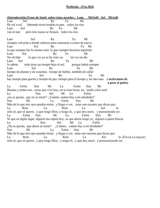 Profecías (Vox Dei)
(Introducción) Frase de Santi sobre éstos acordes : Lam Mi/Sol# Sol Mi/sol#
Lam Sol Re Fa Mi
De sol a sol, labrando tierra tendrás tu pan, todos los ríos
Lam Sol Re Fa Mi
van al mar pero éste nunca se llenará, todos los ríos
Lam Sol Re Fa Mi
siempre volverán a donde salieron para comenzar a correr de nuevo
Lam Sol Re Fa Mi
lo que siempre fue lo mismo será lo que siempre hicieron repetirán .
Lam Sol Re Fa Mi
No olvidar lo que ves ya se ha visto ya, tal vez un día
Lam Sol Re Fa Mi
lo sabrás todo tiene un tiempo bajo el sol, porque habrá siempre
Lam Sol Re Fa Mi
tiempo de plantar y de cosechar, tiempo de hablar, también de callar
Lam Sol Re Fa Mi
hay tiempo para guerra y tiempo de paz, tiempo para el tiempo y un rato mas ( aceleramos de
a poco el pulso)
La Fa#m Sim Mi La Fa#m Sim Mi
Buenas y malas son, cosas que vivo hoy, no es ésta tierra, no, sueño color azul
La Sim Sol Mi La Fa#m
¿no es quizás, que no se mirar? ¿Cuánto, cuánto hay a mi alrededor?
Sim Mi La Fa#m Sim Mi
Más de lo que mis ojos pueden mirar, y llegar a ver, estas son razones que dicen que:
La Rem La Rem La Sol la
sólo sé, que sé querer, y que tengo Dios, y tengo fe, y que doy amor, y pueeeeeeedo ser.
La Fa#m Sim Mi La Fa#m Sim Mi
Sé que en algún lugar, alguien me espera hoy, se que ahora tengo yo, alguien a quien buscar
La Sim Sol Mi La Fa#m
¿No es quizás, que ahora sé mirar? ¿Cuánto, cuánto hay a mi alrededor?
Sim Mi La Fa#m Sim Mi
Más de lo que mis ojos pueden mirar, y llegar a ver, estas son razones que dicen que:
La Rem La Rem La Sol la (Fin en La mayor)
sólo sé, que sé querer, y que tengo Dios, y tengo fe, y que doy amor, y pueeeeeeeeedo ser .
 
