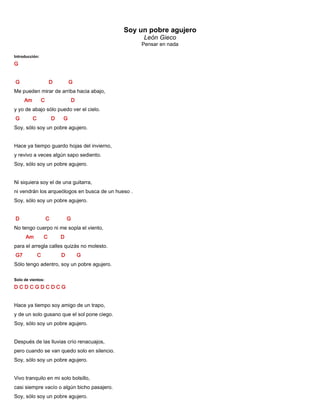 Soy un pobre agujero
León Gieco
Pensar en nada
Introducción:
G
G D G
Me pueden mirar de arriba hacia abajo,
Am C D
y yo de abajo sólo puedo ver el cielo.
G C D G
Soy, sólo soy un pobre agujero.
Hace ya tiempo guardo hojas del invierno,
y revivo a veces algún sapo sediento.
Soy, sólo soy un pobre agujero.
Ni siquiera soy el de una guitarra,
ni vendrán los arqueólogos en busca de un hueso .
Soy, sólo soy un pobre agujero.
D C G
No tengo cuerpo ni me sopla el viento,
Am C D
para el arregla calles quizás no molesto.
G7 C D G
Sólo tengo adentro, soy un pobre agujero.
Solo de vientos:
D C D C G D C D C G
Hace ya tiempo soy amigo de un trapo,
y de un solo gusano que el sol pone ciego.
Soy, sólo soy un pobre agujero.
Después de las lluvias crío renacuajos,
pero cuando se van quedo solo en silencio.
Soy, sólo soy un pobre agujero.
Vivo tranquilo en mi solo bolsillo,
casi siempre vacío o algún bicho pasajero.
Soy, sólo soy un pobre agujero.
 