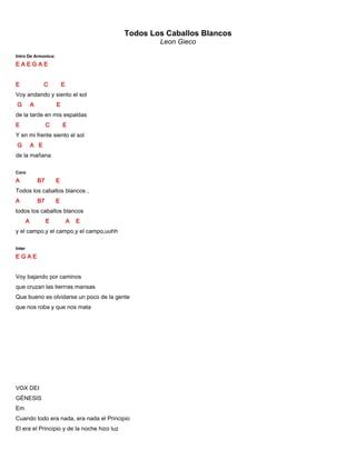 Todos Los Caballos Blancos
Leon Gieco
Intro De Armonica:
E A E G A E
E C E
Voy andando y siento el sol
G A E
de la tarde en mis espaldas
E C E
Y en mi frente siento el sol
G A E
de la mañana
Coro
A B7 E
Todos los caballos blancos ,
A B7 E
todos los caballos blancos
A E A E
y el campo,y el campo,y el campo,uuhh
Inter
E G A E
Voy bajando por caminos
que cruzan las tierrras mansas
Que bueno es olvidarse un poco de la gente
que nos roba y que nos mata
VOX DEI
GÉNESIS
Em
Cuando todo era nada, era nada el Principio
El era el Principio y de la noche hizo luz
 