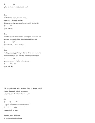 C B7
y fue el cielo, y esto que está aquí.
Em
Hubo tierra, agua, sangre, flores,
todo eso y también tiempo.
Claramente digo que este fue el mundo del hombre
C B7
y así fue así.
Em
Hombre que te miras en las aguas para ver quien sos
Mírame si quieres verte porque imagen mía sos.
C B7
Ya lo hiciste, vive sólo hoy.
Em
Hubo pueblos y países y hubo hombres con memoria
claramente digo que este fue el mundo del hombre
C B7
y se contaron todas estas cosas
C B7 Em
y así fue Así
LA VERDADERA HISTORIA DE SAM EL MONTAÑES
desde dias viaje bajo la tempestad
voy en busca de mi cabaña de nogal
2)
C G Am
Alguna estrella me vendra a contar
C G Am
por adonde el caera
mi casa en la montaña
la tormenta pronto cesara
 