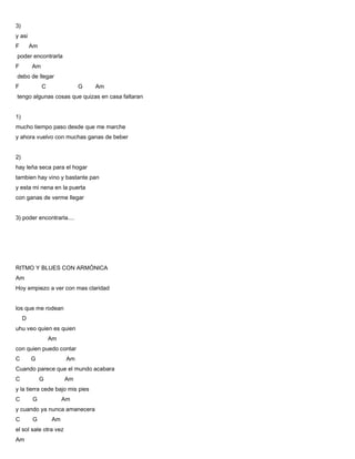 3)
y asi
F Am
poder encontrarla
F Am
debo de llegar
F C G Am
tengo algunas cosas que quizas en casa faltaran
1)
mucho tiempo paso desde que me marche
y ahora vuelvo con muchas ganas de beber
2)
hay leña seca para el hogar
tambien hay vino y bastante pan
y esta mi nena en la puerta
con ganas de verme llegar
3) poder encontrarla....
RITMO Y BLUES CON ARMÓNICA
Am
Hoy empiezo a ver con mas claridad
los que me rodean
D
uhu veo quien es quien
Am
con quien puedo contar
C G Am
Cuando parece que el mundo acabara
C G Am
y la tierra cede bajo mis pies
C G Am
y cuando ya nunca amanecera
C G Am
el sol sale otra vez
Am
 