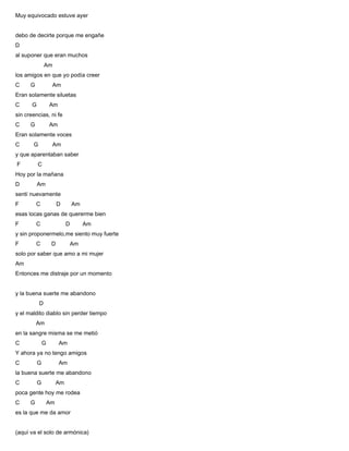 Muy equivocado estuve ayer
debo de decirte porque me engañe
D
al suponer que eran muchos
Am
los amigos en que yo podía creer
C G Am
Eran solamente siluetas
C G Am
sin creencias, ni fe
C G Am
Eran solamente voces
C G Am
y que aparentaban saber
F C
Hoy por la mañana
D Am
sentí nuevamente
F C D Am
esas locas ganas de quererme bien
F C D Am
y sin proponermelo,me siento muy fuerte
F C D Am
solo por saber que amo a mi mujer
Am
Entonces me distraje por un momento
y la buena suerte me abandono
D
y el maldito diablo sin perder tiempo
Am
en la sangre misma se me metió
C G Am
Y ahora ya no tengo amigos
C G Am
la buena suerte me abandono
C G Am
poca gente hoy me rodea
C G Am
es la que me da amor
(aquí va el solo de armónica)
 